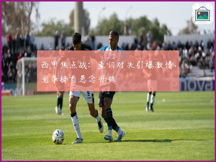 西甲焦点战：豪门对决引爆激情，竞争榜首悬念升级