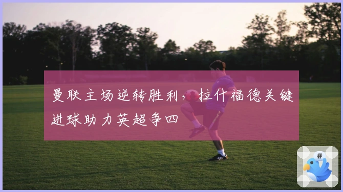 曼联主场逆转胜利,拉什福德关键进球助力英超争四