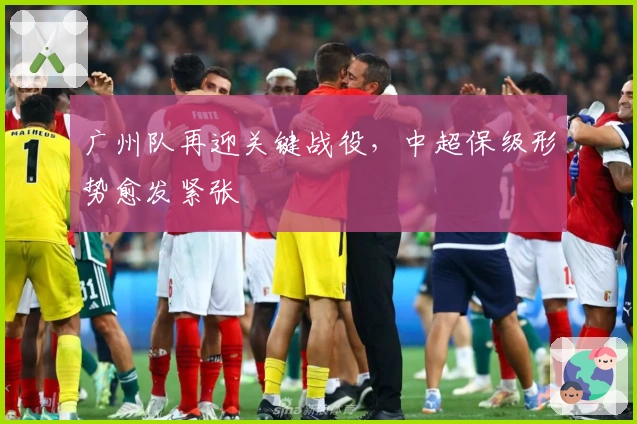 广州队再迎关键战役，中超保级形势愈发紧张