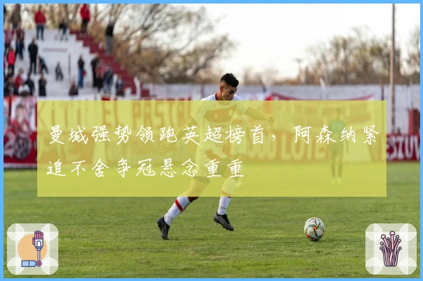 曼城强势领跑英超榜首，阿森纳紧追不舍争冠悬念重重