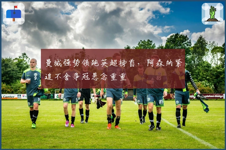 曼城强势领跑英超榜首，阿森纳紧追不舍争冠悬念重重