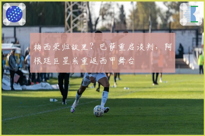 梅西荣归故里？巴萨重启谈判，阿根廷巨星或重返西甲舞台