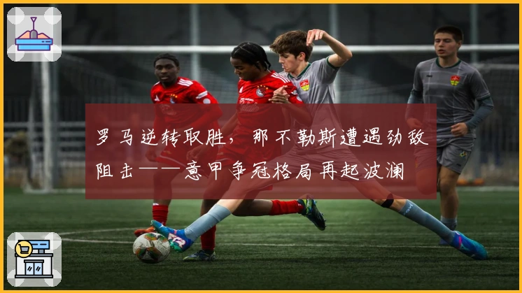 罗马逆转取胜，那不勒斯遭遇劲敌阻击——意甲争冠格局再起波澜