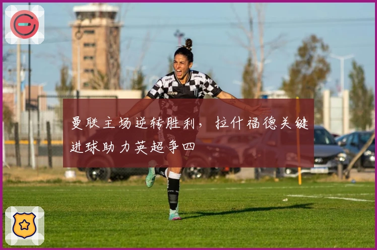 曼联主场逆转胜利，拉什福德关键进球助力英超争四